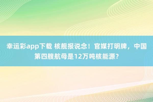 幸运彩app下载 核舰报说念！官媒打明牌，中国第四艘航母是12万吨核能源？