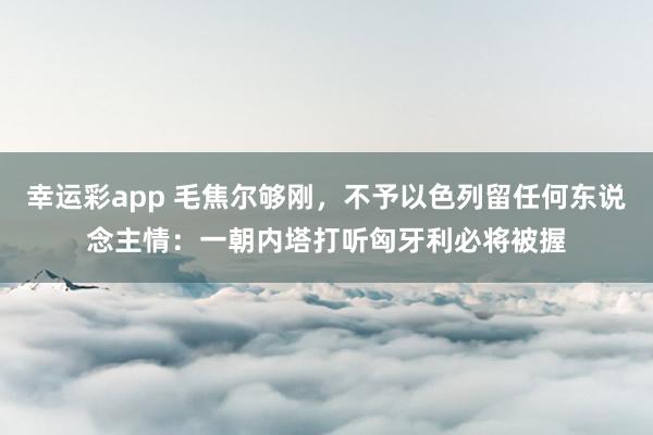 幸运彩app 毛焦尔够刚，不予以色列留任何东说念主情：一朝内塔打听匈牙利必将被握