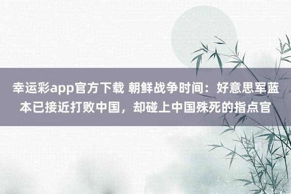 幸运彩app官方下载 朝鲜战争时间：好意思军蓝本已接近打败中国，却碰上中国殊死的指点官
