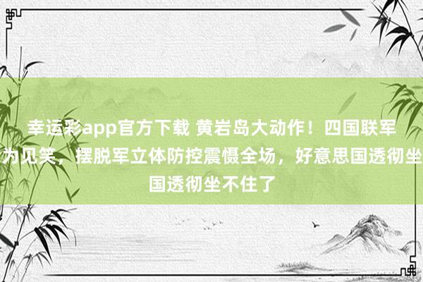 幸运彩app官方下载 黄岩岛大动作！四国联军演习沦为见笑，摆脱军立体防控震慑全场，好意思国透彻坐不住了