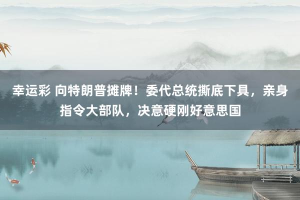幸运彩 向特朗普摊牌！委代总统撕底下具，亲身指令大部队，决意硬刚好意思国