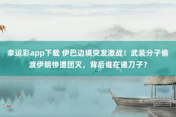 幸运彩app下载 伊巴边境突发激战！武装分子偷渡伊朗惨遭团灭，背后谁在递刀子？