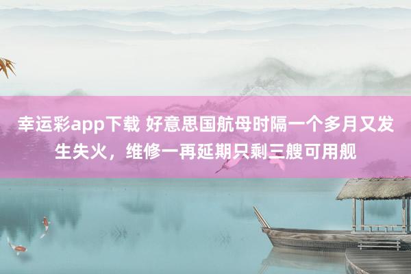 幸运彩app下载 好意思国航母时隔一个多月又发生失火，维修一再延期只剩三艘可用舰