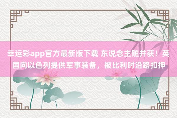 幸运彩app官方最新版下载 东说念主赃并获！英国向以色列提供军事装备，被比利时沿路扣押