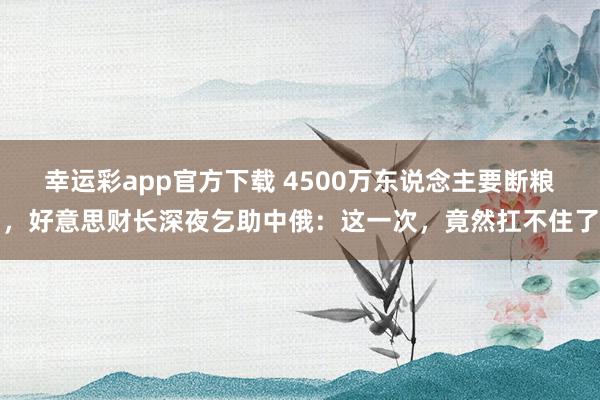幸运彩app官方下载 4500万东说念主要断粮，好意思财长深夜乞助中俄：这一次，竟然扛不住了