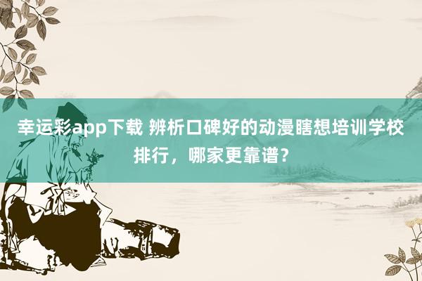 幸运彩app下载 辨析口碑好的动漫瞎想培训学校排行，哪家更靠谱？