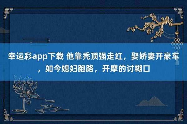 幸运彩app下载 他靠秃顶强走红，娶娇妻开豪车，如今媳妇跑路，开摩的讨糊口