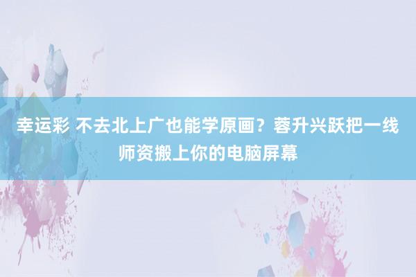 幸运彩 不去北上广也能学原画？蓉升兴跃把一线师资搬上你的电脑屏幕