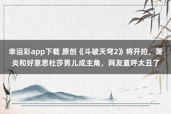 幸运彩app下载 原创《斗破天穹2》将开拍，萧炎和好意思杜莎男儿成主角，网友直呼太丑了