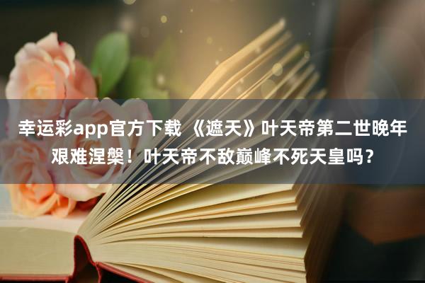 幸运彩app官方下载 《遮天》叶天帝第二世晚年艰难涅槃！叶天帝不敌巅峰不死天皇吗？