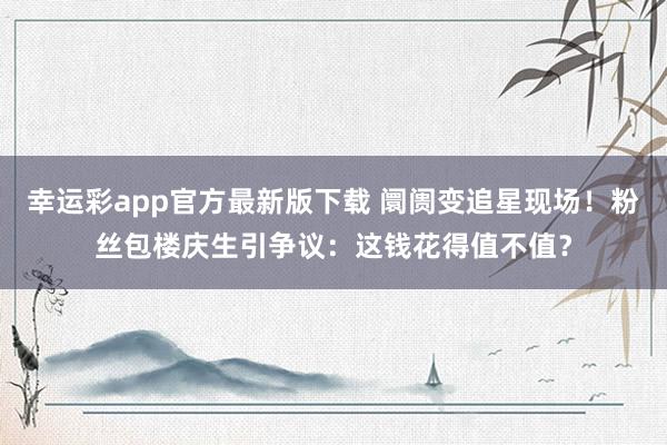 幸运彩app官方最新版下载 阛阓变追星现场！粉丝包楼庆生引争议：这钱花得值不值？