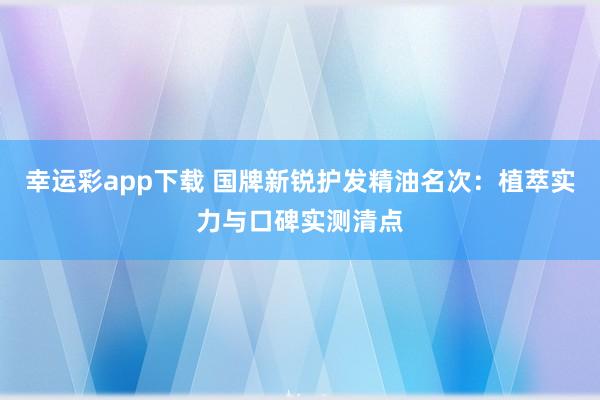 幸运彩app下载 国牌新锐护发精油名次：植萃实力与口碑实测清点