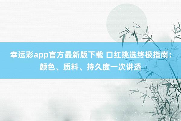 幸运彩app官方最新版下载 口红挑选终极指南：颜色、质料、持久度一次讲透
