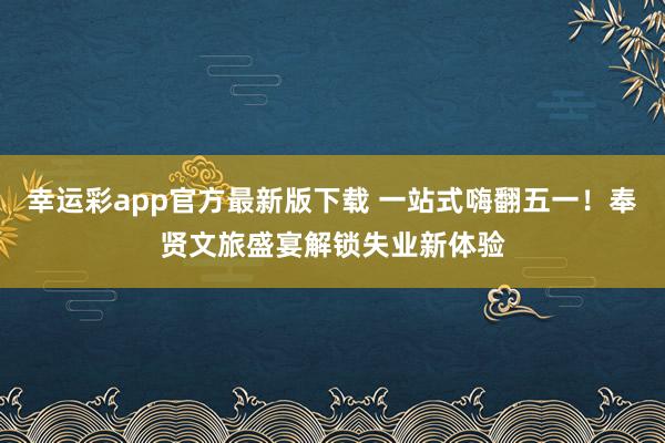 幸运彩app官方最新版下载 一站式嗨翻五一！奉贤文旅盛宴解锁失业新体验