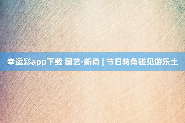 幸运彩app下载 国艺·新尚 | 节日转角碰见游乐土