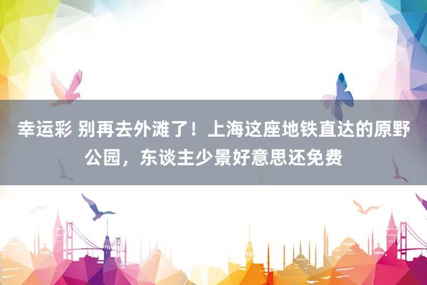 幸运彩 别再去外滩了！上海这座地铁直达的原野公园，东谈主少景好意思还免费