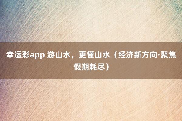 幸运彩app 游山水，更懂山水（经济新方向·聚焦假期耗尽）