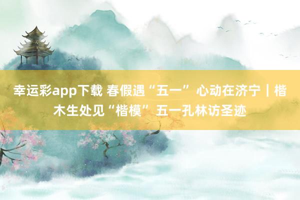 幸运彩app下载 春假遇“五一” 心动在济宁｜楷木生处见“楷模” 五一孔林访圣迹