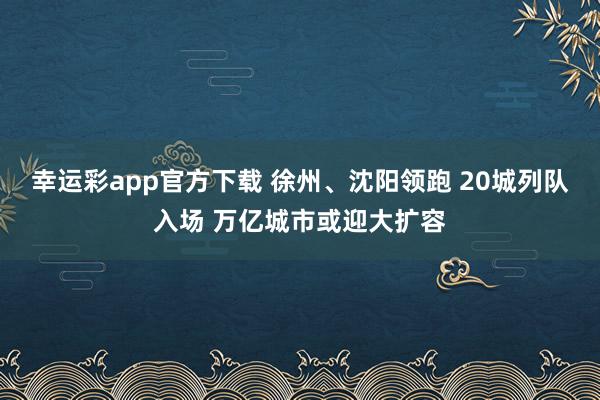 幸运彩app官方下载 徐州、沈阳领跑 20城列队入场 万亿城市或迎大扩容