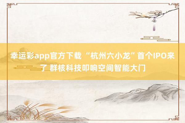 幸运彩app官方下载 “杭州六小龙”首个IPO来了 群核科技叩响空间智能大门