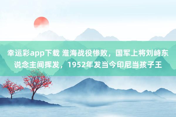 幸运彩app下载 淮海战役惨败，国军上将刘峙东说念主间挥发，1952年发当今印尼当孩子王
