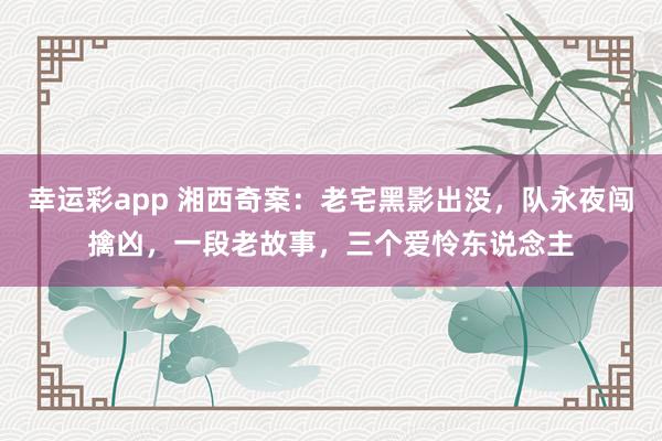 幸运彩app 湘西奇案：老宅黑影出没，队永夜闯擒凶，一段老故事，三个爱怜东说念主