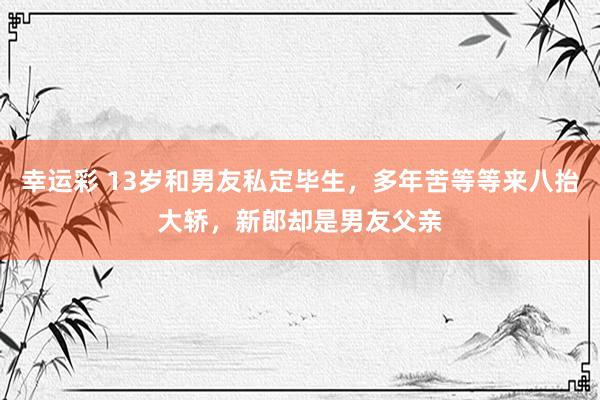 幸运彩 13岁和男友私定毕生，多年苦等等来八抬大轿，新郎却是男友父亲
