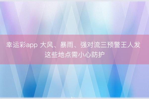 幸运彩app 大风、暴雨、强对流三预警王人发 这些地点需小心防护