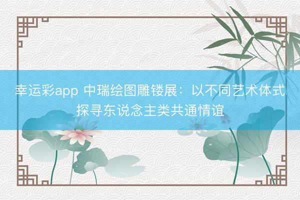 幸运彩app 中瑞绘图雕镂展：以不同艺术体式探寻东说念主类共通情谊
