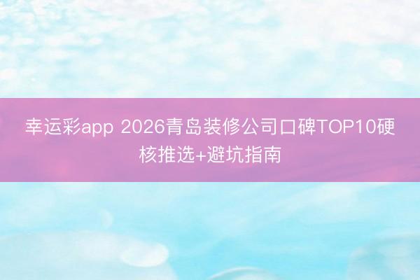 幸运彩app 2026青岛装修公司口碑TOP10硬核推选+避坑指南