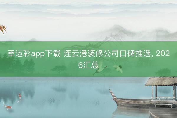 幸运彩app下载 连云港装修公司口碑推选， 2026汇总