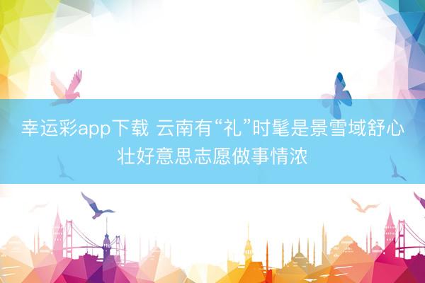 幸运彩app下载 云南有“礼”时髦是景雪域舒心壮好意思志愿做事情浓