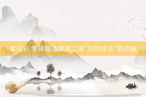 幸运彩 零碳智造激活工场“风物经济”新动能