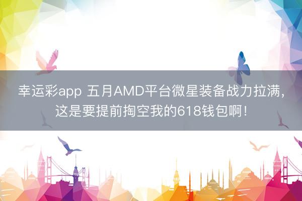 幸运彩app 五月AMD平台微星装备战力拉满，这是要提前掏空我的618钱包啊！