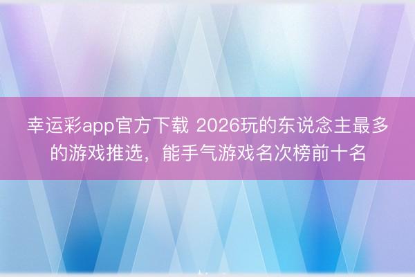 幸运彩app官方下载 2026玩的东说念主最多的游戏推选，能手气游戏名次榜前十名