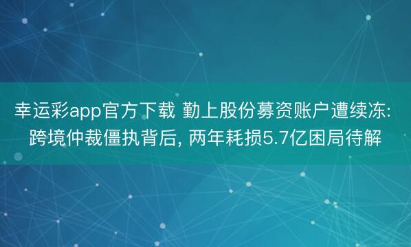 幸运彩app官方下载 勤上股份募资账户遭续冻: 跨境仲裁僵执背后， 两年耗损5.7亿困局待解