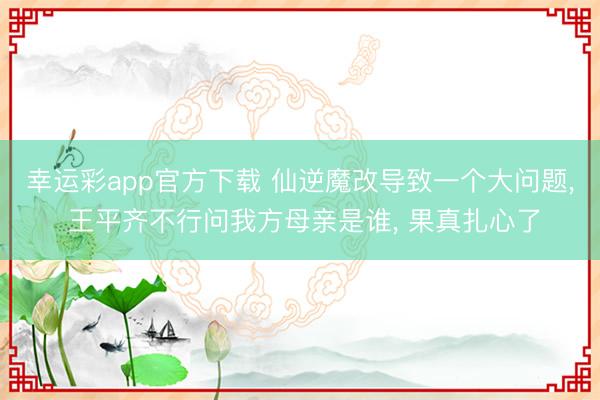 幸运彩app官方下载 仙逆魔改导致一个大问题， 王平齐不行问我方母亲是谁， 果真扎心了