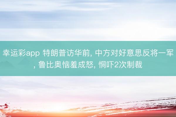 幸运彩app 特朗普访华前， 中方对好意思反将一军， 鲁比奥恼羞成怒， 恫吓2次制裁