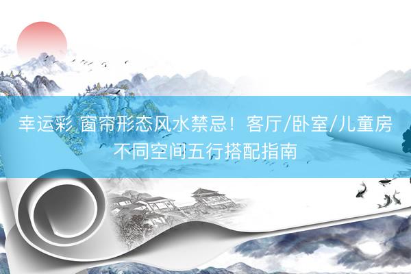 幸运彩 窗帘形态风水禁忌！客厅/卧室/儿童房不同空间五行搭配指南