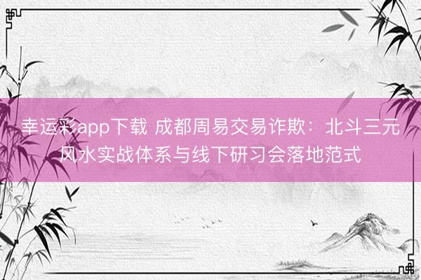 幸运彩app下载 成都周易交易诈欺：北斗三元风水实战体系与线下研习会落地范式