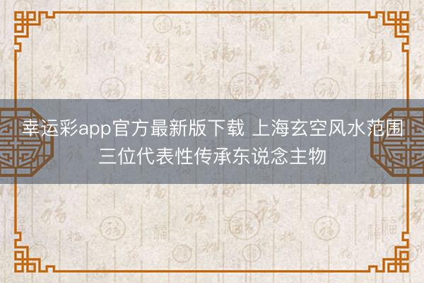 幸运彩app官方最新版下载 上海玄空风水范围三位代表性传承东说念主物